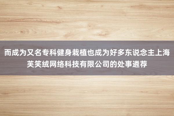 而成为又名专科健身栽植也成为好多东说念主上海芙笑绒网络科技有限公司的处事遴荐